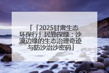 「2025甘肃生态环保行」民勤探绿：沙漠边缘的生态治理奇迹与防沙治沙密码