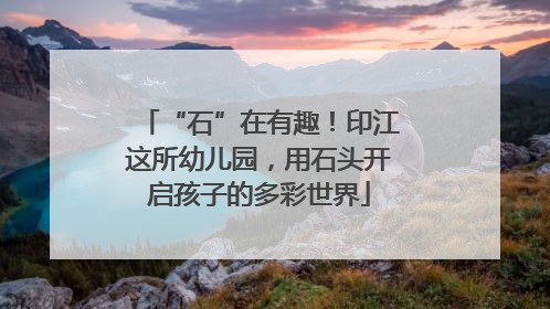 “石”在有趣！印江这所幼儿园，用石头开启孩子的多彩世界