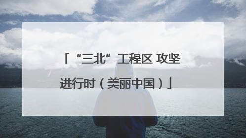 “三北”工程区 攻坚进行时（美丽中国）