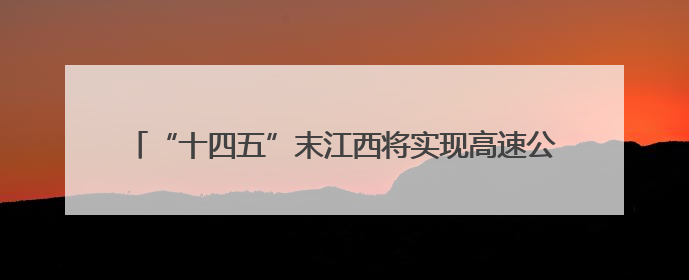“十四五”末江西将实现高速公路通车里程突破7000公里