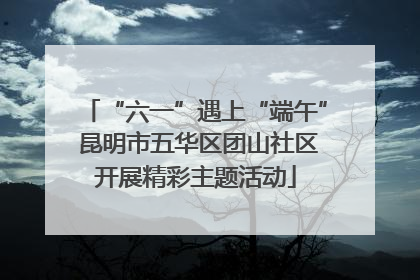 “六一”遇上“端午” 昆明市五华区团山社区开展精彩主题活动