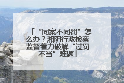 “同案不同罚”怎么办？湘阴行政检察监督着力破解“过罚不当”难题