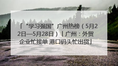 “学习强国”广州热榜（5月22日—5月28日）丨广州：外贸企业忙接单 港口码头忙出货