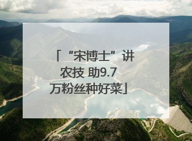 “宋博士”讲农技 助9.7万粉丝种好菜