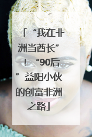 “我在非洲当酋长”！“90后”益阳小伙的创富非洲之路