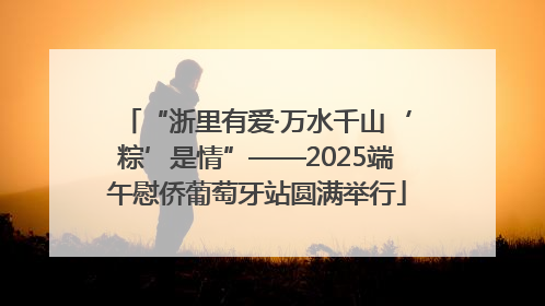 “浙里有爱·万水千山‘粽’是情”——2025端午慰侨葡萄牙站圆满举行