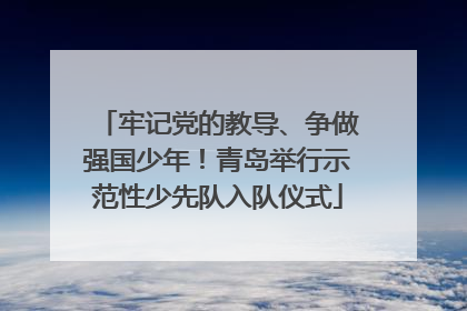 牢记党的教导、争做强国少年！青岛举行示范性少先队入队仪式