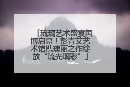 琉璃艺术盛宴国博启幕！彭青艾艺术馆携瑰丽之作绽放“琉光璃彩”