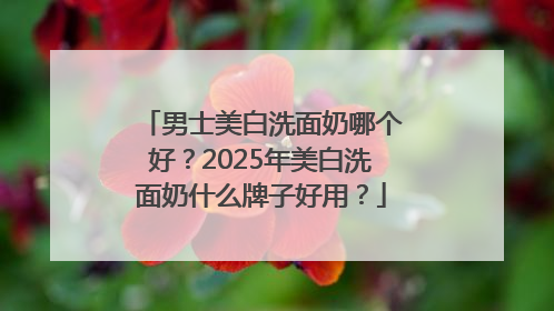 男士美白洗面奶哪个好？2025年美白洗面奶什么牌子好用？