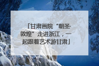 甘肃画院“朝圣·敦煌”走进浙江，一起跟着艺术游甘肃