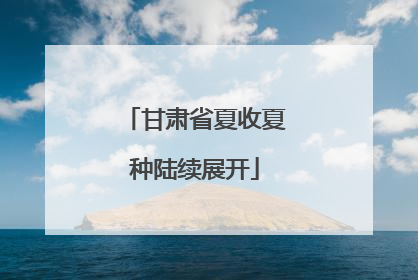 甘肃省夏收夏种陆续展开