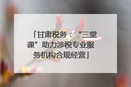 甘肃税务：“三堂课”助力涉税专业服务机构合规经营