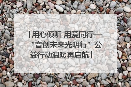 用心倾听 用爱同行——“音创未来光明行”公益行动温暖再启航