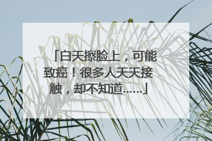 白天擦脸上，可能致癌！很多人天天接触，却不知道……