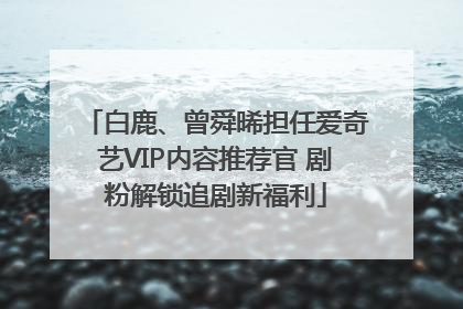 白鹿、曾舜晞担任爱奇艺VIP内容推荐官 剧粉解锁追剧新福利