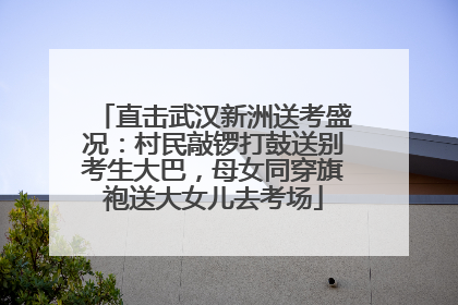 直击武汉新洲送考盛况：村民敲锣打鼓送别考生大巴，母女同穿旗袍送大女儿去考场