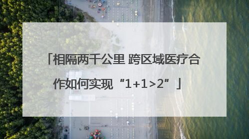 相隔两千公里 跨区域医疗合作如何实现“1+1>2”