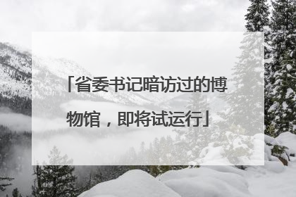 省委书记暗访过的博物馆，即将试运行