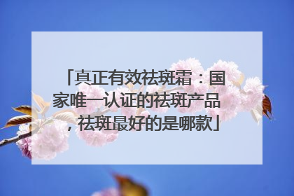真正有效祛斑霜：国家唯一认证的祛斑产品，祛斑最好的是哪款