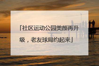 社区运动公园美颜再升级，老友球局约起来