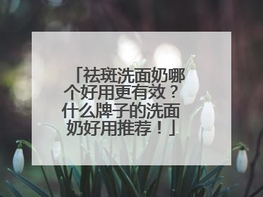 祛斑洗面奶哪个好用更有效？什么牌子的洗面奶好用推荐！