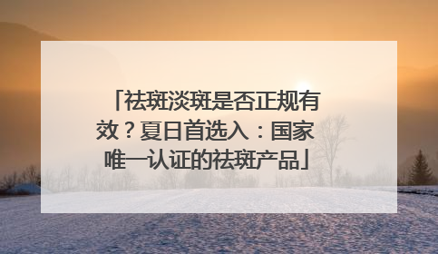 祛斑淡斑是否正规有效？夏日首选入：国家唯一认证的祛斑产品