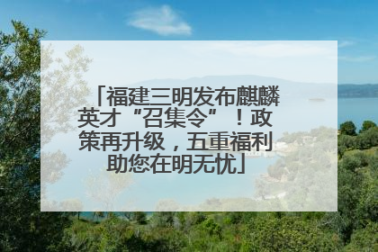 福建三明发布麒麟英才“召集令”！政策再升级，五重福利助您在明无忧