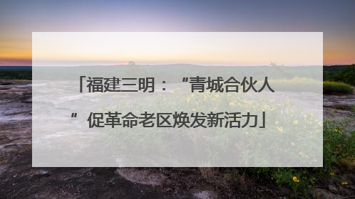 福建三明：“青城合伙人”促革命老区焕发新活力