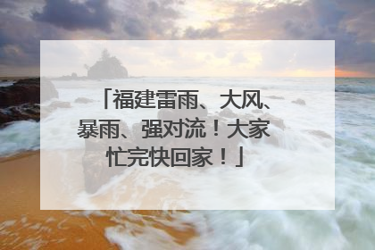 福建雷雨、大风、暴雨、强对流！大家忙完快回家！