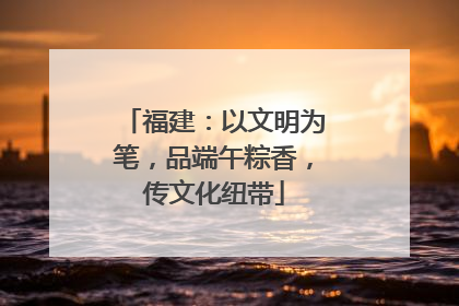 福建：以文明为笔，品端午粽香，传文化纽带