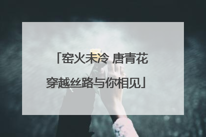 窑火未冷 唐青花穿越丝路与你相见