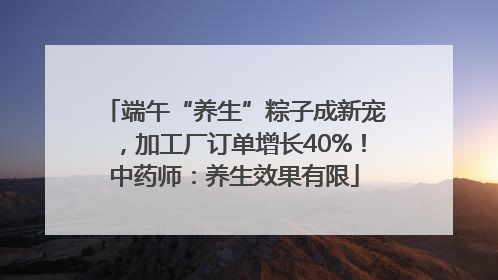 端午“养生”粽子成新宠，加工厂订单增长40%！中药师：养生效果有限