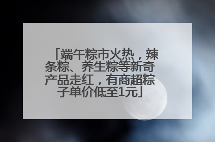端午粽市火热，辣条粽、养生粽等新奇产品走红，有商超粽子单价低至1元