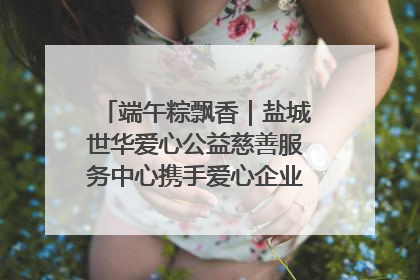 端午粽飘香｜盐城世华爱心公益慈善服务中心携手爱心企业发起情暖“城市守护者”慰问活动