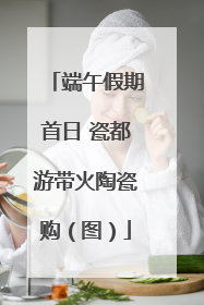 端午假期首日 瓷都游带火陶瓷购（图）