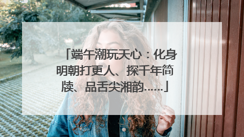 端午潮玩天心：化身明朝打更人、探千年简牍、品舌尖湘韵……