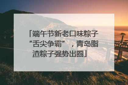 端午节新老口味粽子“舌尖争霸”，青岛脂渣粽子强势出圈
