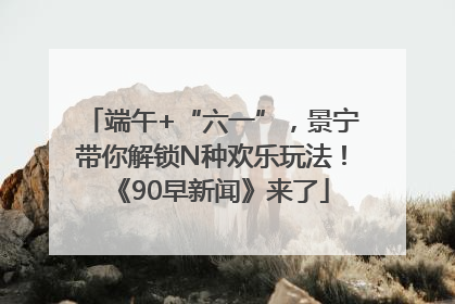 端午+“六一”，景宁带你解锁N种欢乐玩法！《90早新闻》来了