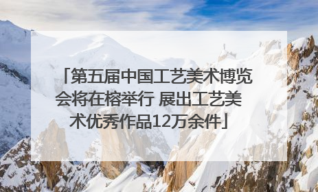 第五届中国工艺美术博览会将在榕举行 展出工艺美术优秀作品12万余件