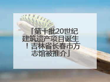 第十批20世纪建筑遗产项目诞生！吉林省长春市方志馆被推介