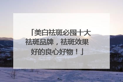 美白祛斑必囤十大祛斑品牌，祛斑效果好的良心好物！