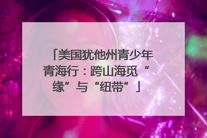 美国犹他州青少年青海行：跨山海觅“缘”与“纽带”