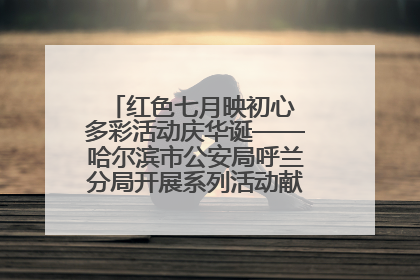 红色七月映初心 多彩活动庆华诞——哈尔滨市公安局呼兰分局开展系列活动献礼党的生日
