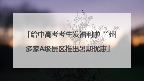 给中高考考生发福利啦 兰州多家A级景区推出暑期优惠