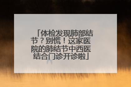 体检发现肺部结节？别慌！这家医院的肺结节中西医结合门诊开诊啦