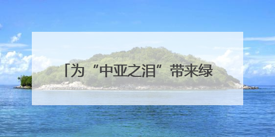 为“中亚之泪”带来绿色希望——中国科学家助力破解咸海生态危机