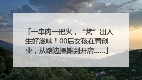 一串肉一把火，“烤”出人生好滋味！00后女孩在青创业，从路边摆摊到开店……