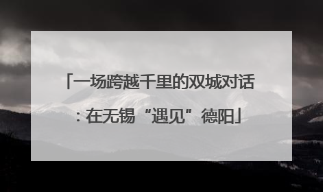 一场跨越千里的双城对话：在无锡“遇见”德阳