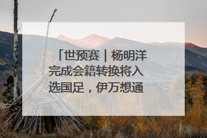 世预赛｜杨明洋完成会籍转换将入选国足，伊万想通了要打双后腰？