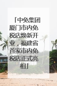 中免集团厦门市内免税店焕新开业，福建省首家市内免税店正式亮相